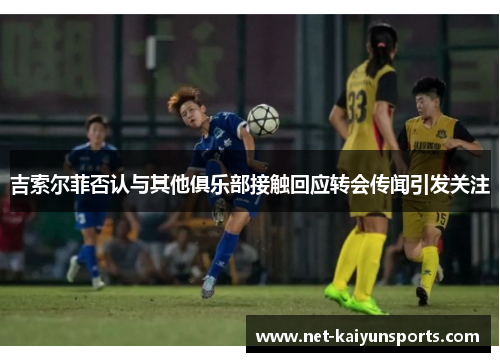 吉索尔菲否认与其他俱乐部接触回应转会传闻引发关注